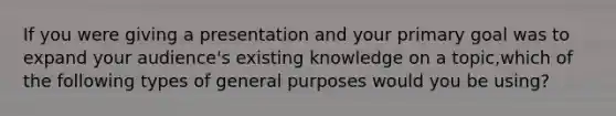 If you were giving a presentation and your primary goal was to expand your audience's existing knowledge on a topic,which of the following types of general purposes would you be using?