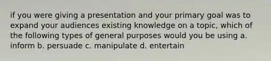 if you were giving a presentation and your primary goal was to expand your audiences existing knowledge on a topic, which of the following types of general purposes would you be using a. inform b. persuade c. manipulate d. entertain