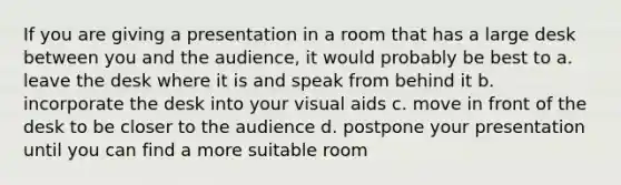 If you are giving a presentation in a room that has a large desk between you and the audience, it would probably be best to a. leave the desk where it is and speak from behind it b. incorporate the desk into your visual aids c. move in front of the desk to be closer to the audience d. postpone your presentation until you can find a more suitable room