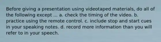 Before giving a presentation using videotaped materials, do all of the following except ... a. check the timing of the video. b. practice using the remote control. c. include stop and start cues in your speaking notes. d. record more information than you will refer to in your speech.