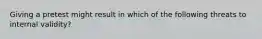 Giving a pretest might result in which of the following threats to internal validity?