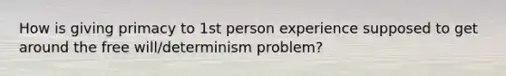 How is giving primacy to 1st person experience supposed to get around the free will/determinism problem?