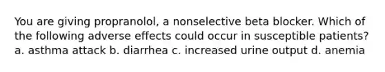 You are giving propranolol, a nonselective beta blocker. Which of the following adverse effects could occur in susceptible patients? a. asthma attack b. diarrhea c. increased urine output d. anemia