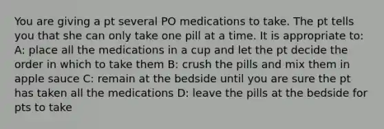 You are giving a pt several PO medications to take. The pt tells you that she can only take one pill at a time. It is appropriate to: A: place all the medications in a cup and let the pt decide the order in which to take them B: crush the pills and mix them in apple sauce C: remain at the bedside until you are sure the pt has taken all the medications D: leave the pills at the bedside for pts to take