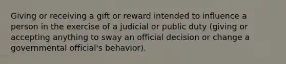 Giving or receiving a gift or reward intended to influence a person in the exercise of a judicial or public duty (giving or accepting anything to sway an official decision or change a governmental official's behavior).