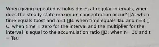 When giving repeated iv bolus doses at regular intervals, when does the steady state maximum concentration occur? ᅞA: when time equals tpost and n=1 ᅞB: when time equals Tau and n=3 ᅚC: when time = zero for the interval and the multiplier for the interval is equal to the accumulation ratio ᅞD: when n= 30 and t = Tau