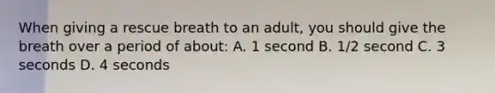 When giving a rescue breath to an adult, you should give the breath over a period of about: A. 1 second B. 1/2 second C. 3 seconds D. 4 seconds