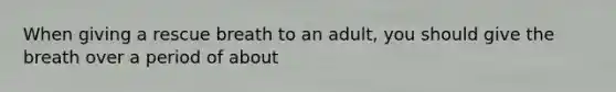 When giving a rescue breath to an adult, you should give the breath over a period of about