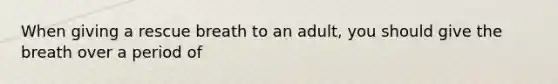 When giving a rescue breath to an adult, you should give the breath over a period of