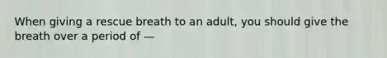 When giving a rescue breath to an adult, you should give the breath over a period of —