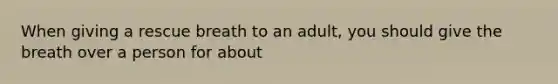 When giving a rescue breath to an adult, you should give the breath over a person for about