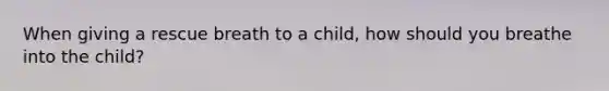 When giving a rescue breath to a child, how should you breathe into the child?