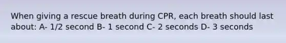 When giving a rescue breath during CPR, each breath should last about: A- 1/2 second B- 1 second C- 2 seconds D- 3 seconds