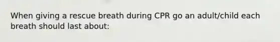 When giving a rescue breath during CPR go an adult/child each breath should last about: