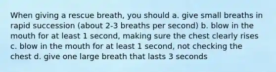 When giving a rescue breath, you should a. give small breaths in rapid succession (about 2-3 breaths per second) b. blow in the mouth for at least 1 second, making sure the chest clearly rises c. blow in the mouth for at least 1 second, not checking the chest d. give one large breath that lasts 3 seconds