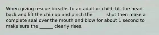 When giving rescue breaths to an adult or child, tilt the head back and lift the chin up and pinch the _____ shut then make a complete seal over the mouth and blow for about 1 second to make sure the ______ clearly rises.