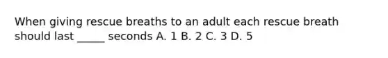 When giving rescue breaths to an adult each rescue breath should last _____ seconds A. 1 B. 2 C. 3 D. 5