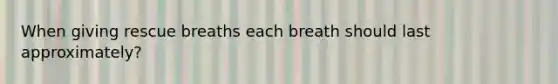 When giving rescue breaths each breath should last approximately?