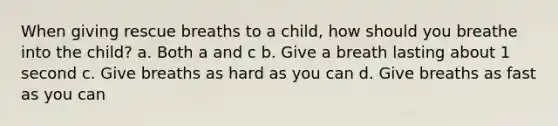 When giving rescue breaths to a child, how should you breathe into the child? a. Both a and c b. Give a breath lasting about 1 second c. Give breaths as hard as you can d. Give breaths as fast as you can