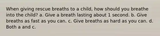 When giving rescue breaths to a child, how should you breathe into the child? a. Give a breath lasting about 1 second. b. Give breaths as fast as you can. c. Give breaths as hard as you can. d. Both a and c.