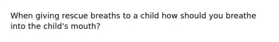 When giving rescue breaths to a child how should you breathe into the child's mouth?