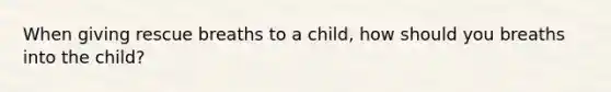 When giving rescue breaths to a child, how should you breaths into the child?