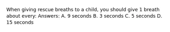 When giving rescue breaths to a child, you should give 1 breath about every: Answers: A. 9 seconds B. 3 seconds C. 5 seconds D. 15 seconds