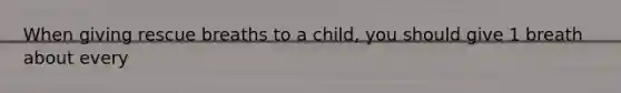 When giving rescue breaths to a child, you should give 1 breath about every
