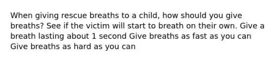 When giving rescue breaths to a child, how should you give breaths? See if the victim will start to breath on their own. Give a breath lasting about 1 second Give breaths as fast as you can Give breaths as hard as you can