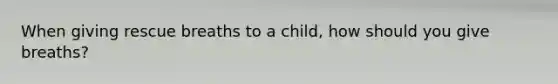 When giving rescue breaths to a child, how should you give breaths?