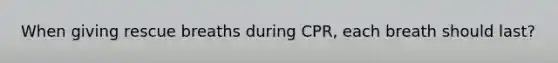 When giving rescue breaths during CPR, each breath should last?