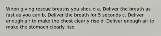 When giving rescue breaths you should a. Deliver the breath as fast as you can b. Deliver the breath for 5 seconds c. Deliver enough air to make the chest clearly rise d. Deliver enough air to make the stomach clearly rise