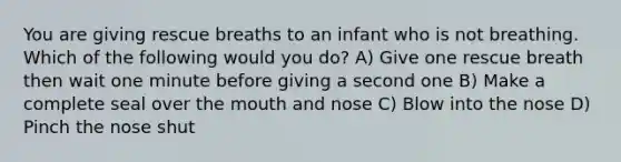 You are giving rescue breaths to an infant who is not breathing. Which of the following would you do? A) Give one rescue breath then wait one minute before giving a second one B) Make a complete seal over the mouth and nose C) Blow into the nose D) Pinch the nose shut