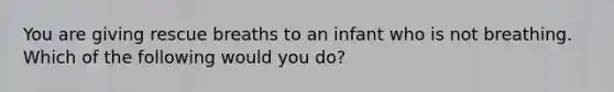 You are giving rescue breaths to an infant who is not breathing. Which of the following would you do?