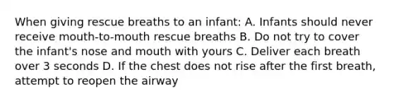 When giving rescue breaths to an infant: A. Infants should never receive mouth-to-mouth rescue breaths B. Do not try to cover the infant's nose and mouth with yours C. Deliver each breath over 3 seconds D. If the chest does not rise after the first breath, attempt to reopen the airway