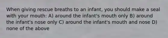 When giving rescue breaths to an infant, you should make a seal with your mouth: A) around the infant's mouth only B) around the infant's nose only C) around the infant's mouth and nose D) none of the above