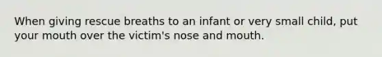 When giving rescue breaths to an infant or very small child, put your mouth over the victim's nose and mouth.