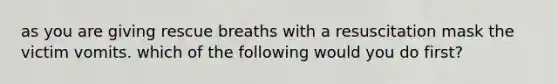 as you are giving rescue breaths with a resuscitation mask the victim vomits. which of the following would you do first?