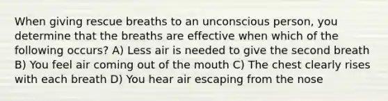 When giving rescue breaths to an unconscious person, you determine that the breaths are effective when which of the following occurs? A) Less air is needed to give the second breath B) You feel air coming out of <a href='https://www.questionai.com/knowledge/krBoWYDU6j-the-mouth' class='anchor-knowledge'>the mouth</a> C) The chest clearly rises with each breath D) You hear air escaping from the nose