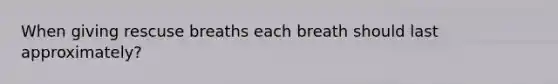 When giving rescuse breaths each breath should last approximately?