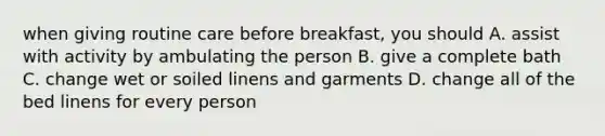 when giving routine care before breakfast, you should A. assist with activity by ambulating the person B. give a complete bath C. change wet or soiled linens and garments D. change all of the bed linens for every person