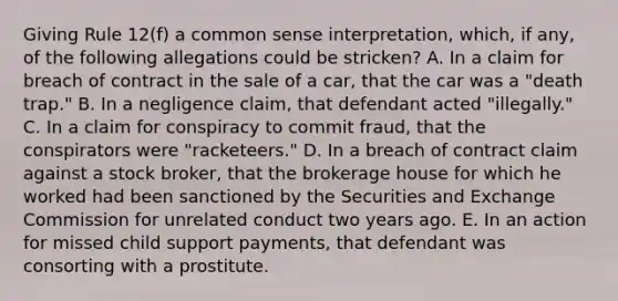 Giving Rule 12(f) a common sense interpretation, which, if any, of the following allegations could be stricken? A. In a claim for breach of contract in the sale of a car, that the car was a "death trap." B. In a negligence claim, that defendant acted "illegally." C. In a claim for conspiracy to commit fraud, that the conspirators were "racketeers." D. In a breach of contract claim against a stock broker, that the brokerage house for which he worked had been sanctioned by the Securities and Exchange Commission for unrelated conduct two years ago. E. In an action for missed child support payments, that defendant was consorting with a prostitute.