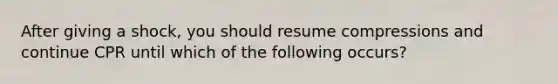 After giving a shock, you should resume compressions and continue CPR until which of the following occurs?