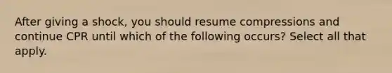 After giving a shock, you should resume compressions and continue CPR until which of the following occurs? Select all that apply.