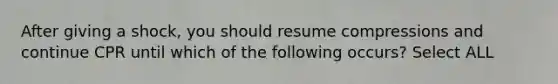 After giving a shock, you should resume compressions and continue CPR until which of the following occurs? Select ALL