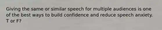 Giving the same or similar speech for multiple audiences is one of the best ways to build confidence and reduce speech anxiety. T or F?