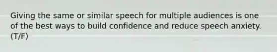 Giving the same or similar speech for multiple audiences is one of the best ways to build confidence and reduce speech anxiety. (T/F)