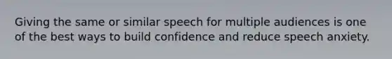 Giving the same or similar speech for multiple audiences is one of the best ways to build confidence and reduce speech anxiety.