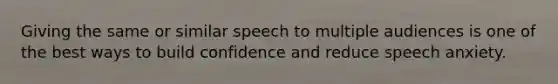 Giving the same or similar speech to multiple audiences is one of the best ways to build confidence and reduce speech anxiety.