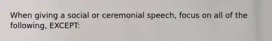 When giving a social or ceremonial speech, focus on all of the following, EXCEPT: